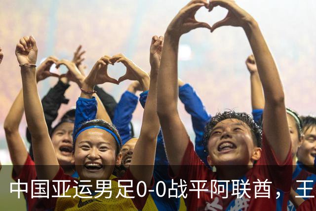 中国亚运男足0-0战平阿联酋，王钰栋停赛隐忧，四分之一决赛或遇泰国