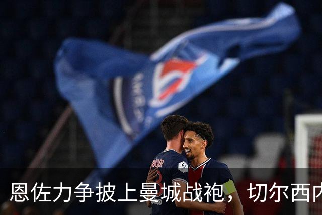 恩佐力争披上曼城战袍，切尔西内部关系急剧恶化