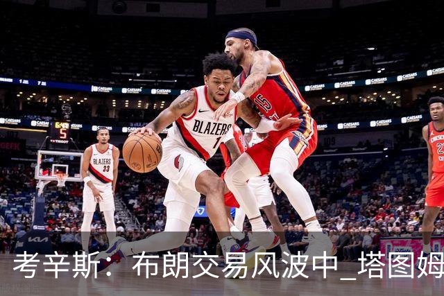 考辛斯：布朗交易风波中 塔图姆未曾为其辩护引发热议